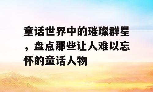 童话世界中的璀璨群星，盘点那些让人难以忘怀的童话人物