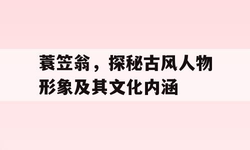 蓑笠翁，探秘古风人物形象及其文化内涵