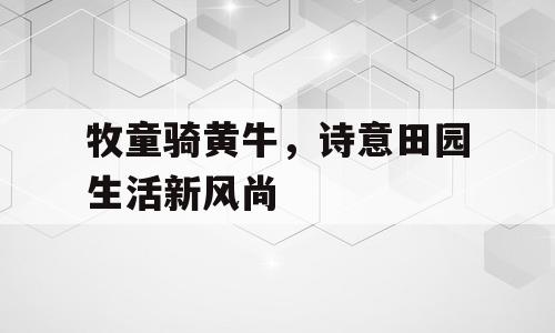 牧童骑黄牛，诗意田园生活新风尚