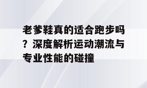 老爹鞋真的适合跑步吗？深度解析运动潮流与专业性能的碰撞