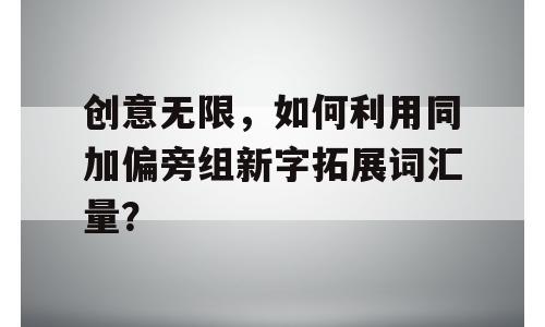 创意无限，如何利用同加偏旁组新字拓展词汇量？