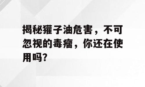 揭秘獾子油危害，不可忽视的毒瘤，你还在使用吗？