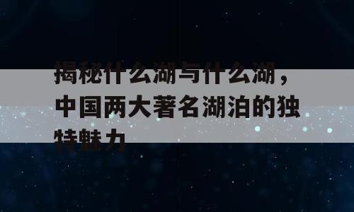 揭秘什么湖与什么湖，中国两大著名湖泊的独特魅力