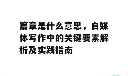 篇章是什么意思，自媒体写作中的关键要素解析及实践指南