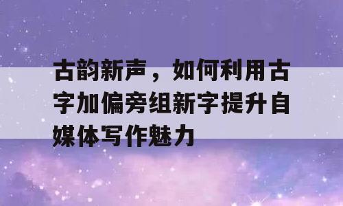 古韵新声，如何利用古字加偏旁组新字提升自媒体写作魅力