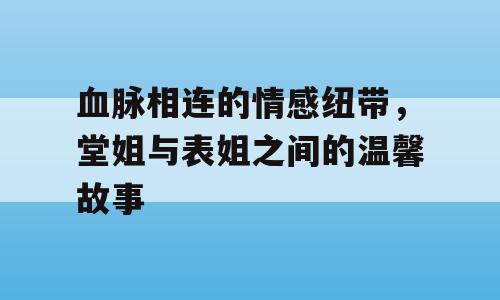血脉相连的情感纽带，堂姐与表姐之间的温馨故事