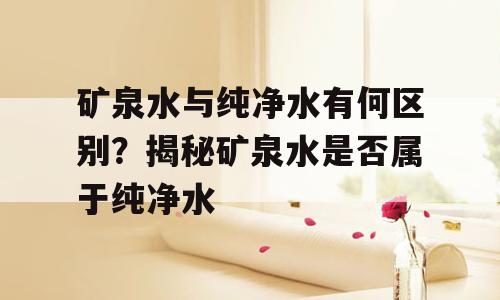 矿泉水与纯净水有何区别？揭秘矿泉水是否属于纯净水