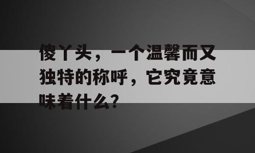 傻丫头，一个温馨而又独特的称呼，它究竟意味着什么？