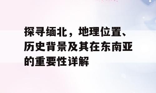 探寻缅北，地理位置、历史背景及其在东南亚的重要性详解