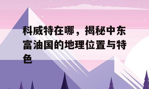 科威特在哪，揭秘中东富油国的地理位置与特色