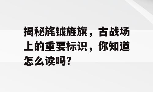 揭秘旄钺旌旗，古战场上的重要标识，你知道怎么读吗？