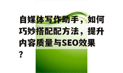 自媒体写作助手，如何巧妙搭配配方法，提升内容质量与SEO效果？
