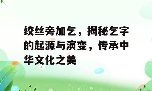 绞丝旁加乞，揭秘乞字的起源与演变，传承中华文化之美