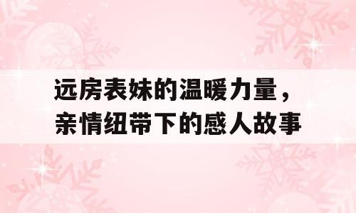 远房表妹的温暖力量，亲情纽带下的感人故事