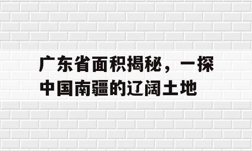 广东省面积揭秘，一探中国南疆的辽阔土地