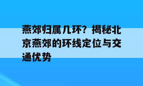 燕郊归属几环？揭秘北京燕郊的环线定位与交通优势