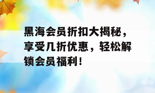 黑海会员折扣大揭秘，享受几折优惠，轻松解锁会员福利！