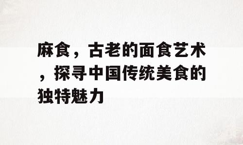 麻食，古老的面食艺术，探寻中国传统美食的独特魅力