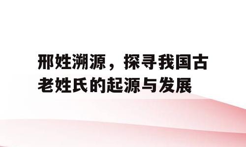 邢姓溯源，探寻我国古老姓氏的起源与发展