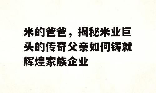 米的爸爸，揭秘米业巨头的传奇父亲如何铸就辉煌家族企业