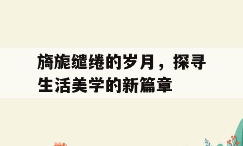 旖旎缱绻的岁月，探寻生活美学的新篇章