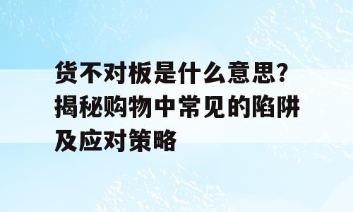 货不对板是什么意思？揭秘购物中常见的陷阱及应对策略