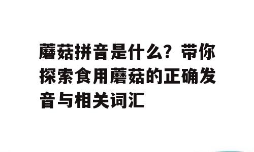 蘑菇拼音是什么？带你探索食用蘑菇的正确发音与相关词汇
