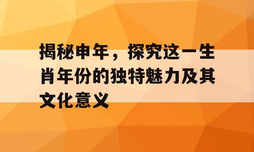 揭秘申年，探究这一生肖年份的独特魅力及其文化意义