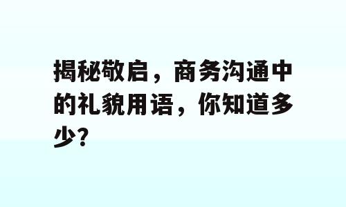 揭秘敬启，商务沟通中的礼貌用语，你知道多少？