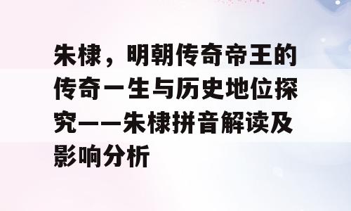 朱棣，明朝传奇帝王的传奇一生与历史地位探究——朱棣拼音解读及影响分析