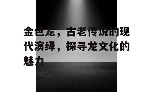 金色龙，古老传说的现代演绎，探寻龙文化的魅力