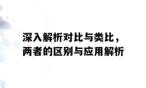 深入解析对比与类比，两者的区别与应用解析