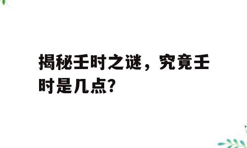 揭秘壬时之谜，究竟壬时是几点？