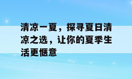 清凉一夏，探寻夏日清凉之选，让你的夏季生活更惬意