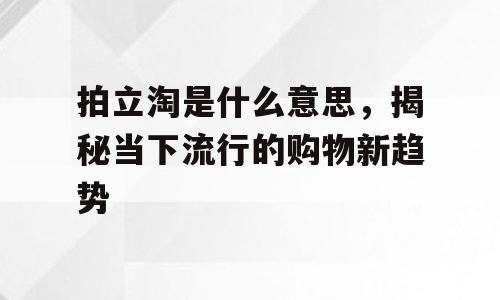 拍立淘是什么意思，揭秘当下流行的购物新趋势