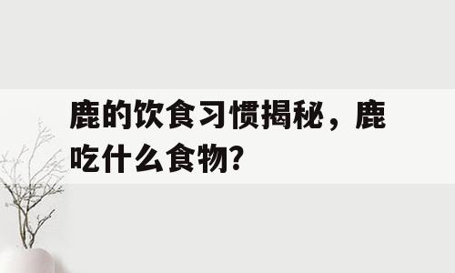 鹿的饮食习惯揭秘，鹿吃什么食物？