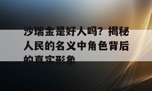 沙瑞金是好人吗？揭秘人民的名义中角色背后的真实形象