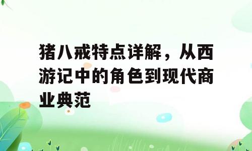 猪八戒特点详解，从西游记中的角色到现代商业典范