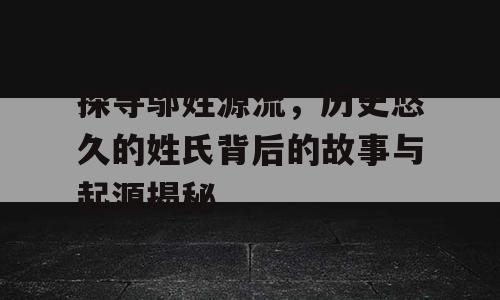 探寻邬姓源流，历史悠久的姓氏背后的故事与起源揭秘