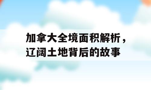 加拿大全境面积解析，辽阔土地背后的故事