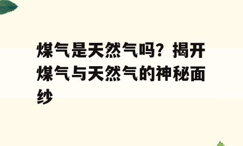 煤气是天然气吗？揭开煤气与天然气的神秘面纱