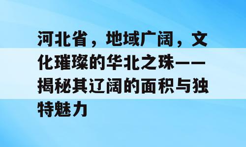 河北省，地域广阔，文化璀璨的华北之珠——揭秘其辽阔的面积与独特魅力