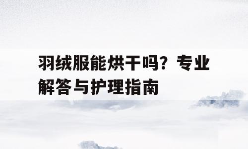 羽绒服能烘干吗？专业解答与护理指南