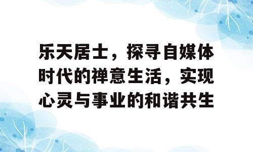 乐天居士，探寻自媒体时代的禅意生活，实现心灵与事业的和谐共生