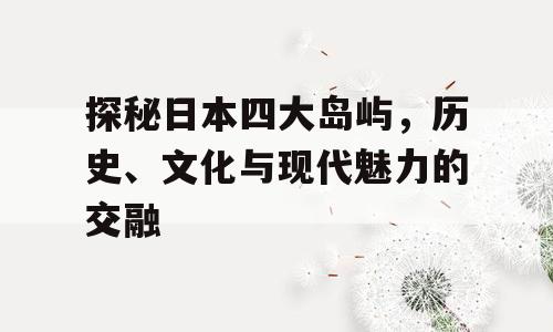 探秘日本四大岛屿，历史、文化与现代魅力的交融