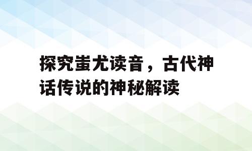 探究蚩尤读音，古代神话传说的神秘解读