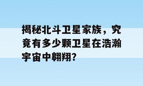 揭秘北斗卫星家族，究竟有多少颗卫星在浩瀚宇宙中翱翔？