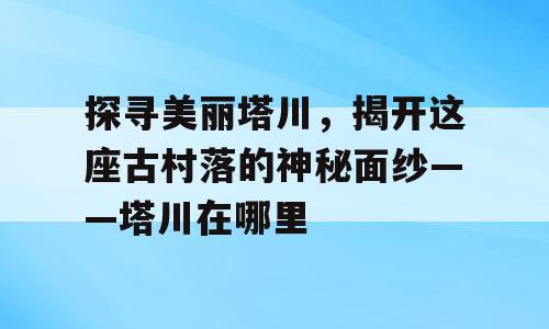 探寻美丽塔川，揭开这座古村落的神秘面纱——塔川在哪里