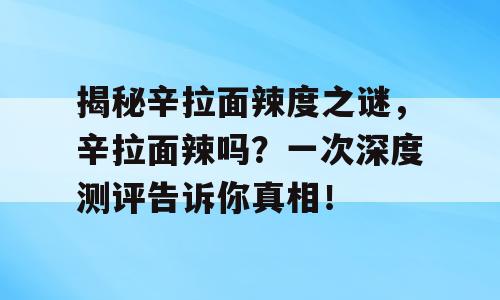 揭秘辛拉面辣度之谜，辛拉面辣吗？一次深度测评告诉你真相！