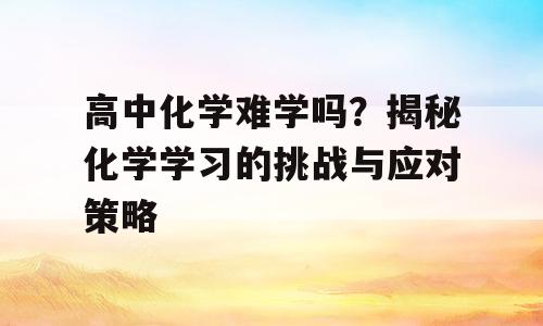 高中化学难学吗？揭秘化学学习的挑战与应对策略